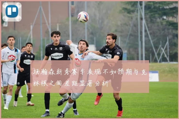 杨瀚森新秀赛季表现不如预期与克林根之间差距显著分析