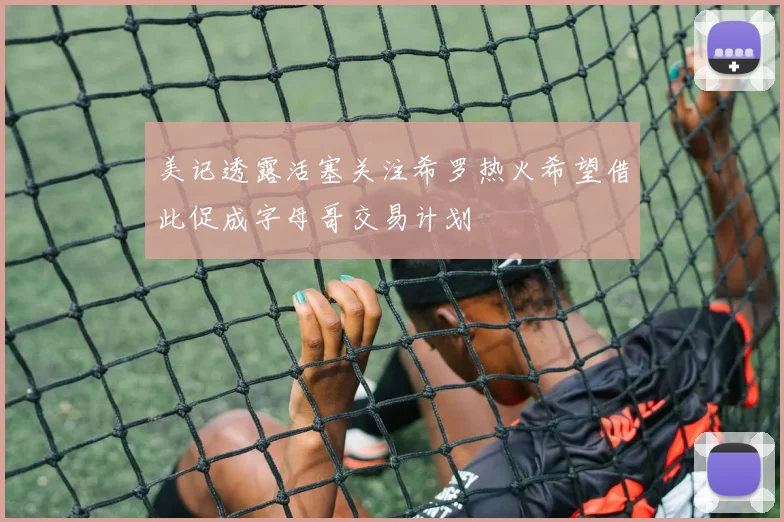 美记透露活塞关注希罗热火希望借此促成字母哥交易计划