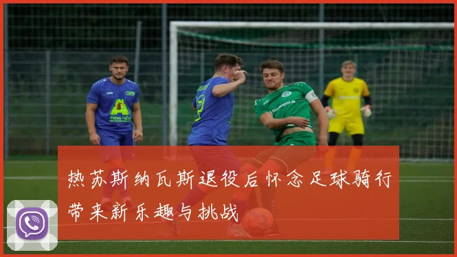热苏斯纳瓦斯退役后怀念足球骑行带来新乐趣与挑战
