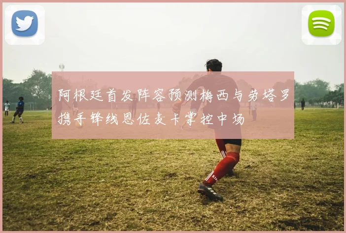 阿根廷首发阵容预测梅西与劳塔罗携手锋线恩佐麦卡掌控中场