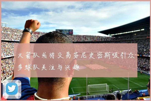 火箭队或将交易芬尼史密斯吸引众多球队关注与兴趣