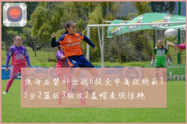 焦海龙替补出战6投全中高效斩获15分2篮板3助攻2盖帽表现惊艳