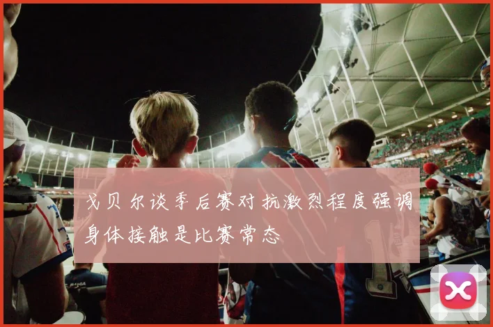 戈贝尔谈季后赛对抗激烈程度强调身体接触是比赛常态