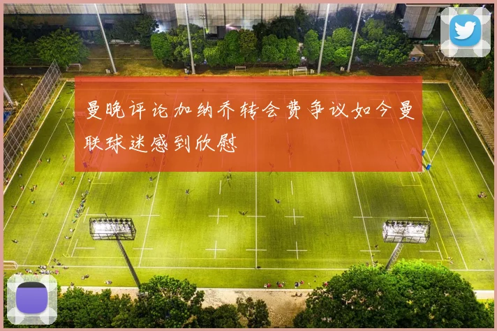 曼晚评论加纳乔转会费争议如今曼联球迷感到欣慰