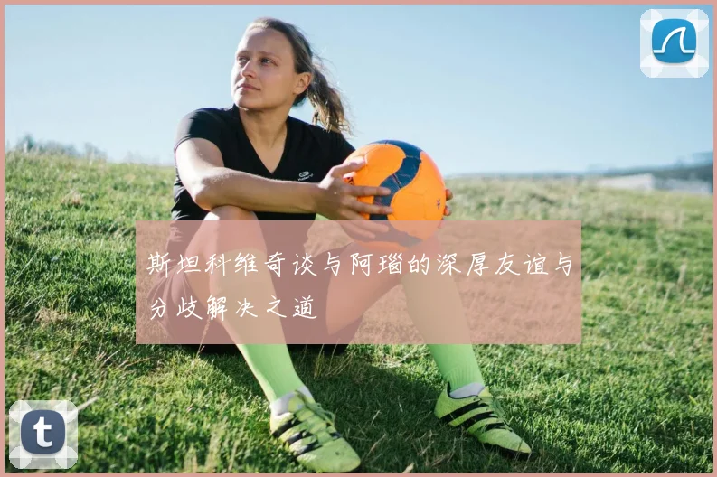 斯坦科维奇谈与阿瑙的深厚友谊与分歧解决之道