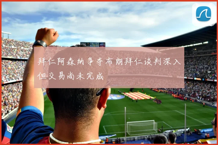 拜仁阿森纳争夺布朗拜仁谈判深入但交易尚未完成