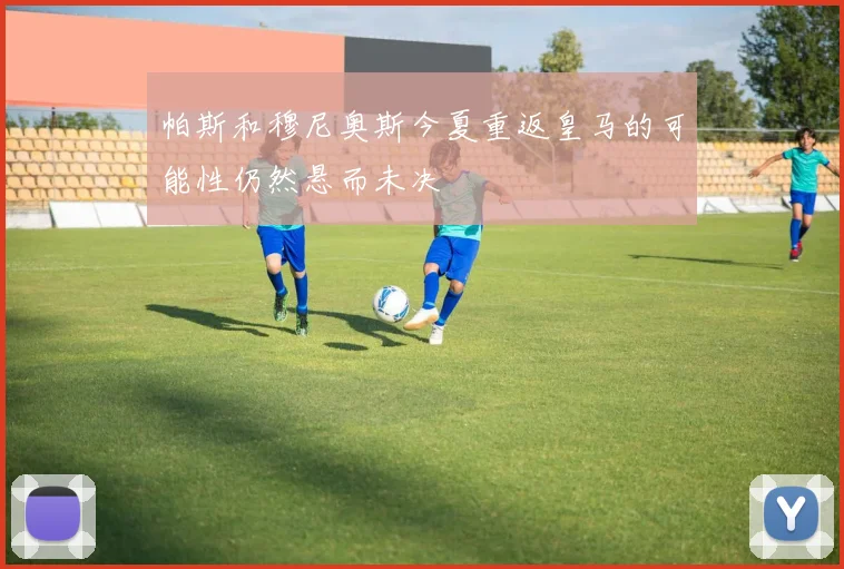 帕斯和穆尼奥斯今夏重返皇马的可能性仍然悬而未决