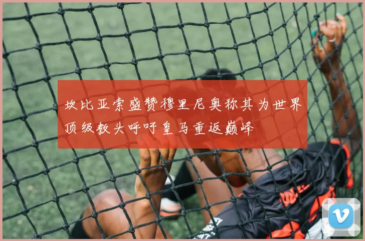 坎比亚索盛赞穆里尼奥称其为世界顶级教头呼吁皇马重返巅峰
