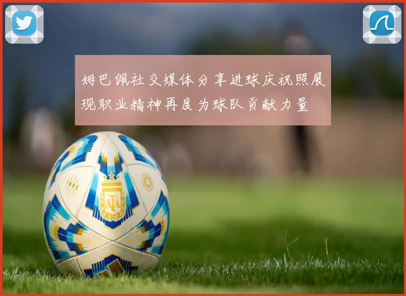 姆巴佩社交媒体分享进球庆祝照展现职业精神再度为球队贡献力量