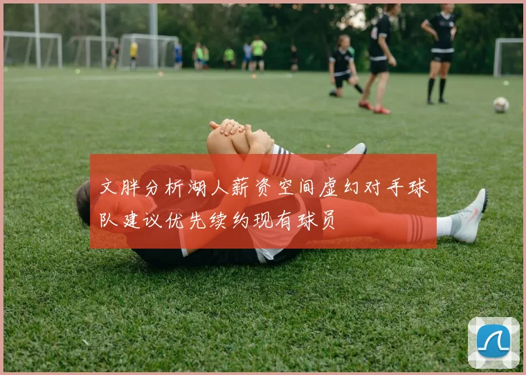 文胖分析湖人薪资空间虚幻对手球队建议优先续约现有球员