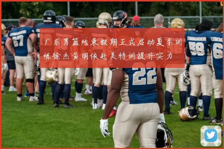 广东男篮结束假期正式启动夏季训练徐杰黄明依赴美特训提升实力