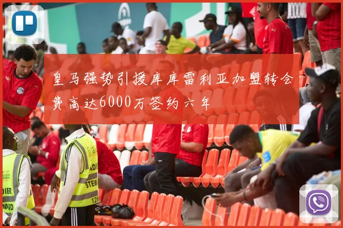 皇马强势引援库库雷利亚加盟转会费高达6000万签约六年