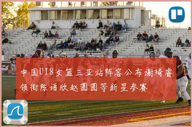 中国U18女篮三亚站阵容公布谢琦睿领衔陈语欣赵圆圆等新星参赛