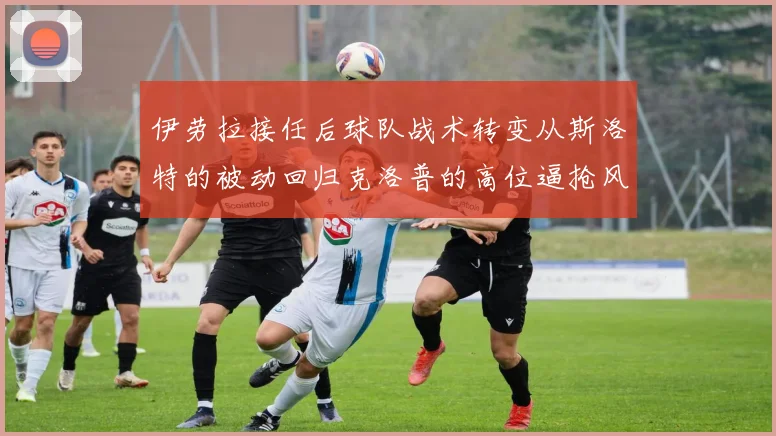 伊劳拉接任后球队战术转变从斯洛特的被动回归克洛普的高位逼抢风格