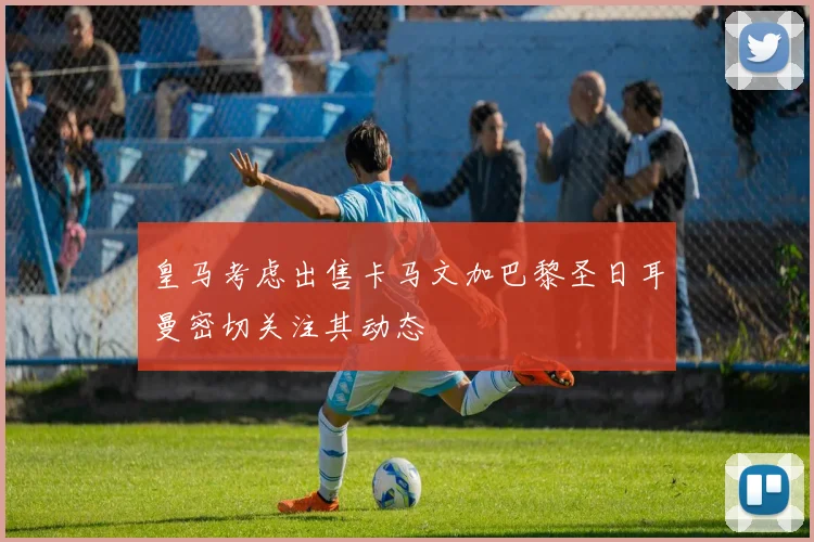 皇马考虑出售卡马文加巴黎圣日耳曼密切关注其动态