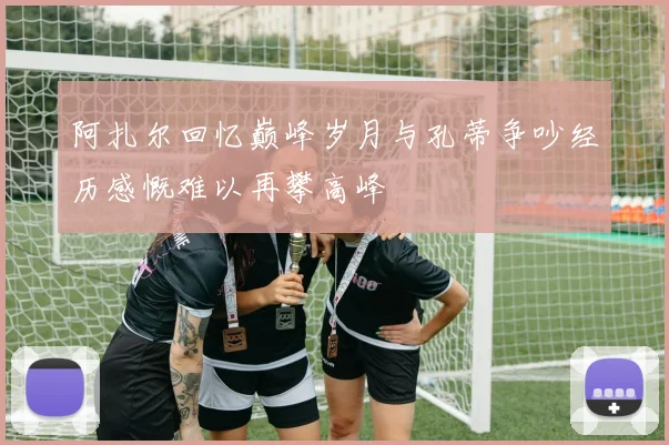 阿扎尔回忆巅峰岁月与孔蒂争吵经历感慨难以再攀高峰