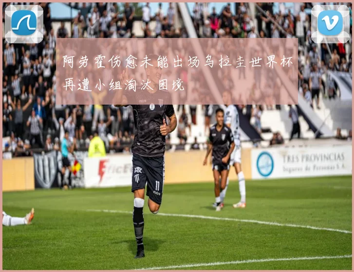 阿劳霍伤愈未能出场乌拉圭世界杯再遭小组淘汰困境