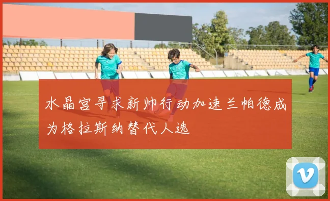 水晶宫寻求新帅行动加速兰帕德成为格拉斯纳替代人选