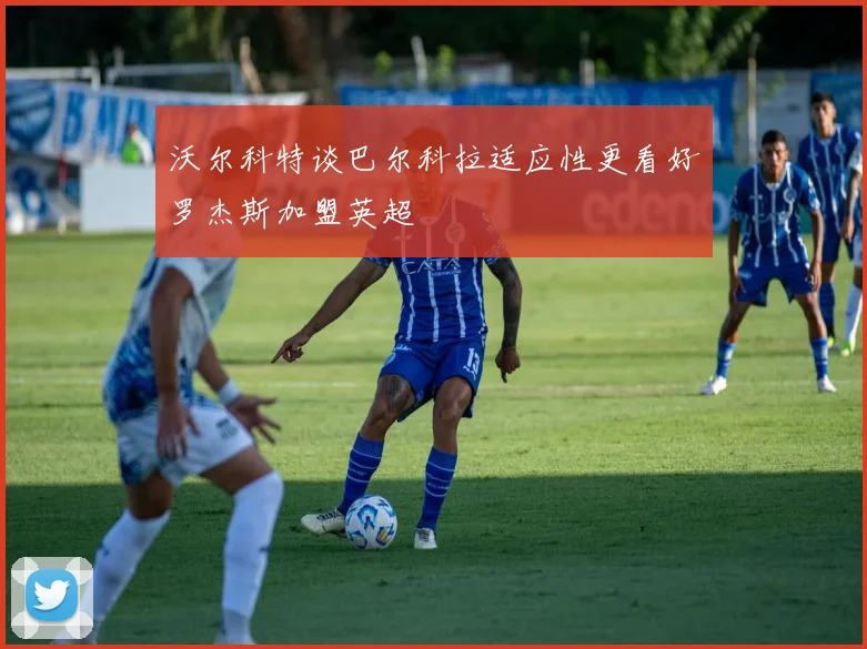 沃尔科特谈巴尔科拉适应性更看好罗杰斯加盟英超