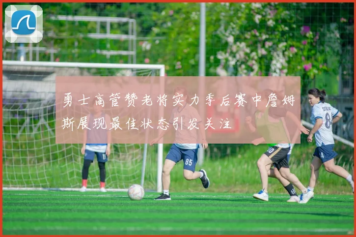 勇士高管赞老将实力季后赛中詹姆斯展现最佳状态引发关注