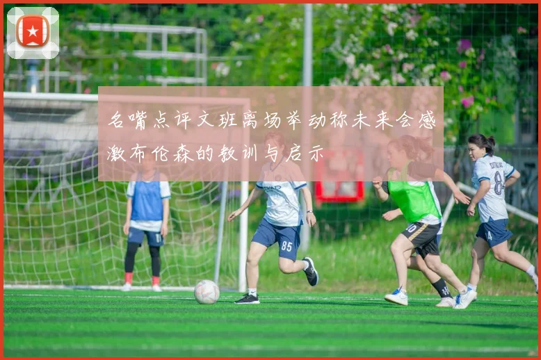 名嘴点评文班离场举动称未来会感激布伦森的教训与启示