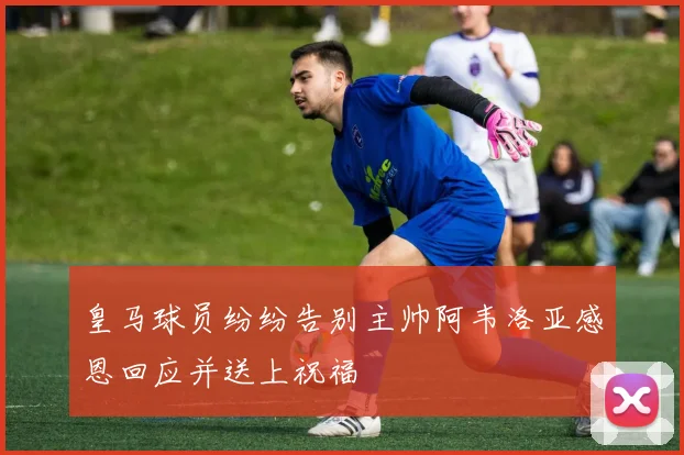 皇马球员纷纷告别主帅阿韦洛亚感恩回应并送上祝福
