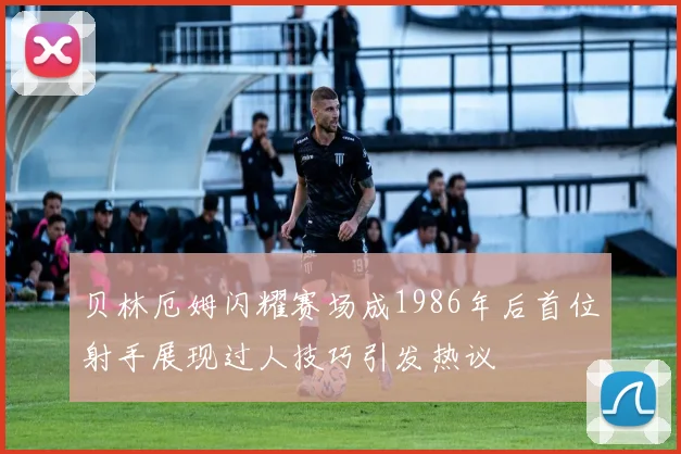 贝林厄姆闪耀赛场成1986年后首位射手展现过人技巧引发热议