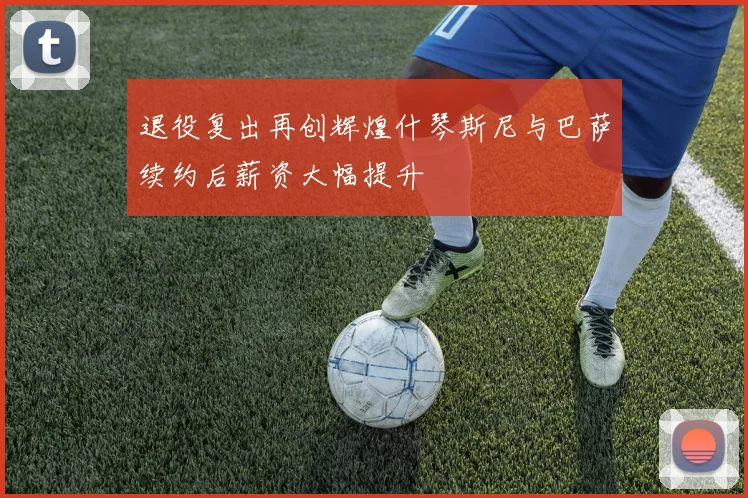 退役复出再创辉煌什琴斯尼与巴萨续约后薪资大幅提升
