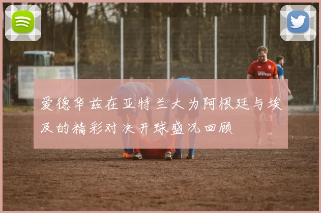 爱德华兹在亚特兰大为阿根廷与埃及的精彩对决开球盛况回顾