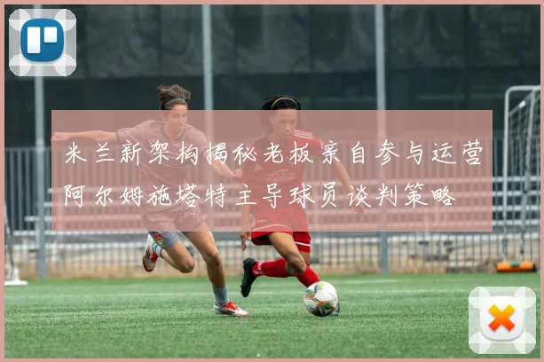 米兰新架构揭秘老板亲自参与运营阿尔姆施塔特主导球员谈判策略