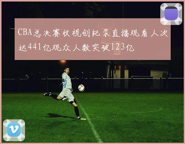 CBA总决赛收视创纪录直播观看人次达441亿观众人数突破123亿