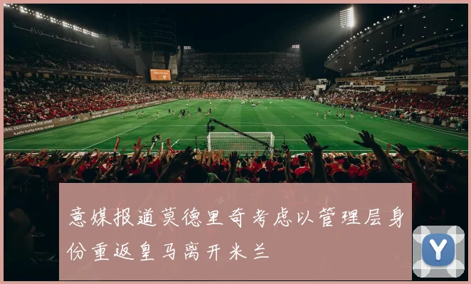 意媒报道莫德里奇考虑以管理层身份重返皇马离开米兰