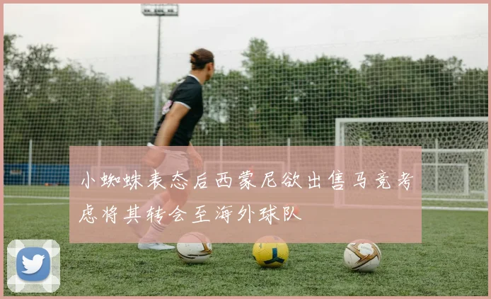 小蜘蛛表态后西蒙尼欲出售马竞考虑将其转会至海外球队